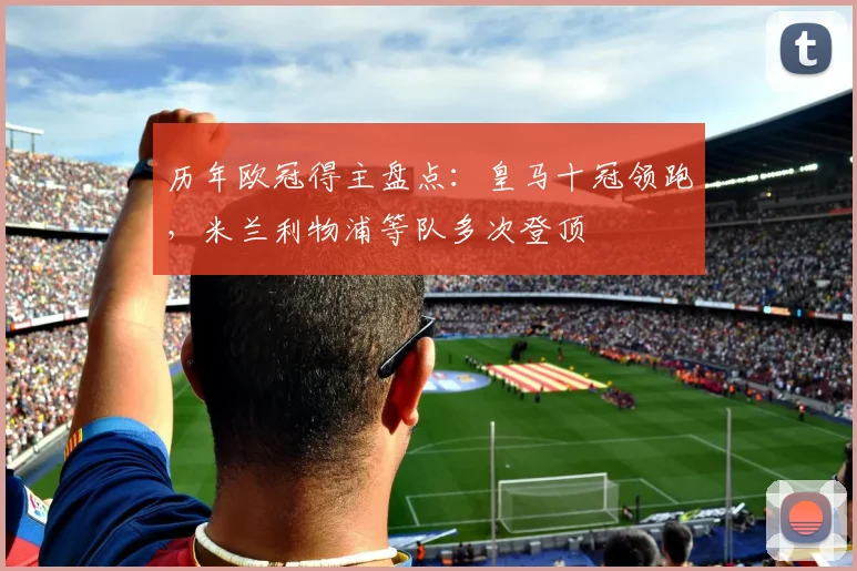 历年欧冠得主盘点:皇马十冠领跑,米兰利物浦等队多次登顶