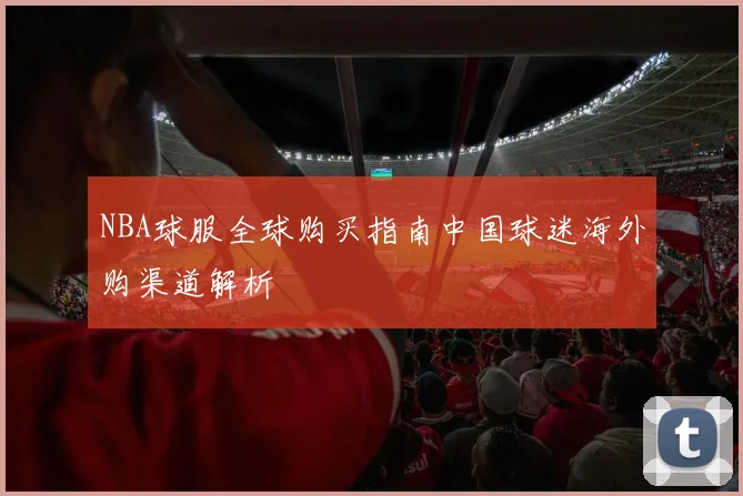 NBA球服全球购买指南中国球迷海外购渠道解析