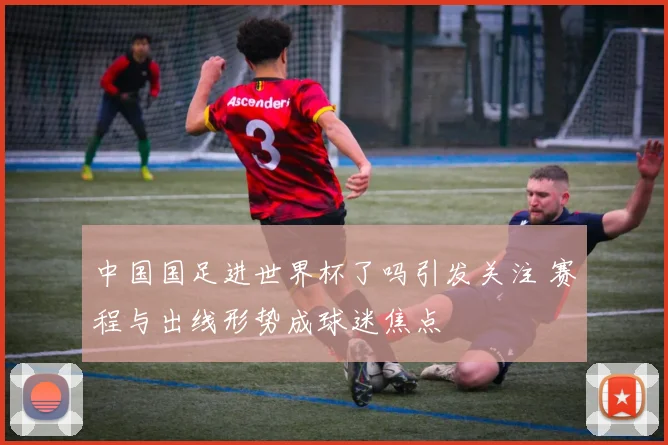 中国国足进世界杯了吗引发关注 赛程与出线形势成球迷焦点