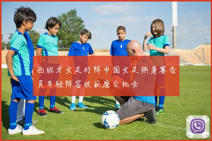 西班牙女足对阵中国女足热身赛告负年轻阵容收获磨合机会
