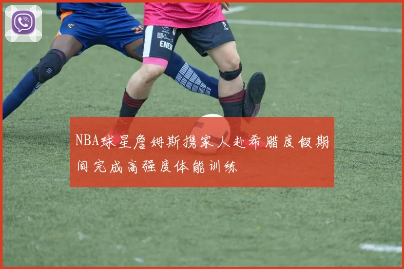 NBA球星詹姆斯携家人赴希腊度假期间完成高强度体能训练