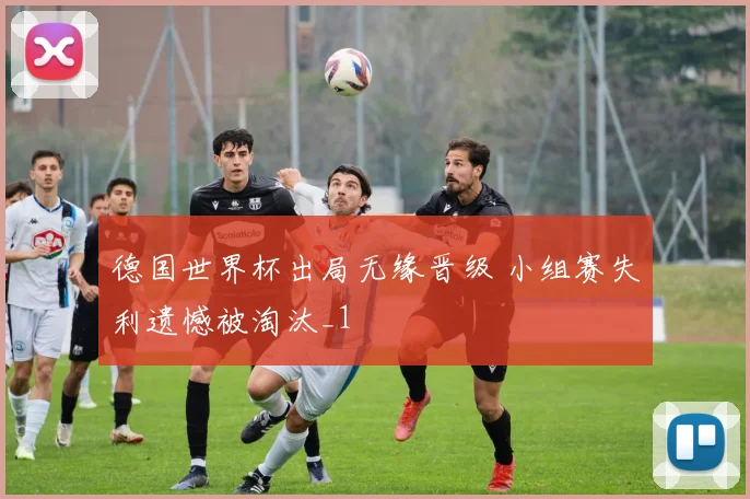 德国世界杯出局无缘晋级 小组赛失利遗憾被淘汰_1