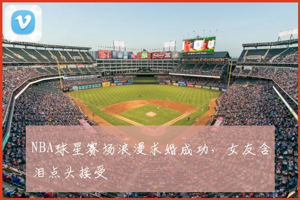 NBA球星赛场浪漫求婚成功，女友含泪点头接受