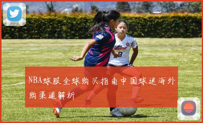 NBA球服全球购买指南中国球迷海外购渠道解析