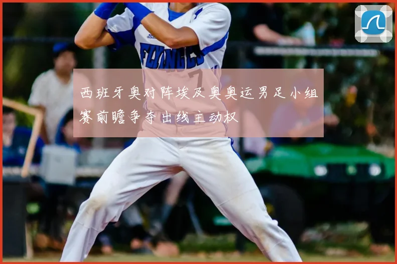 西班牙奥对阵埃及奥奥运男足小组赛前瞻争夺出线主动权