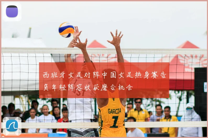 西班牙女足对阵中国女足热身赛告负年轻阵容收获磨合机会
