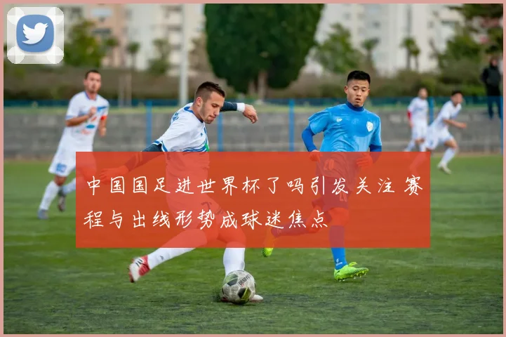 中国国足进世界杯了吗引发关注 赛程与出线形势成球迷焦点