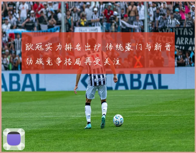 欧冠实力排名出炉 传统豪门与新晋劲旅竞争格局再受关注