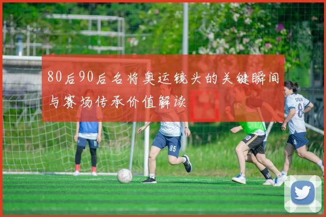 80后90后名将奥运镜头的关键瞬间与赛场传承价值解读