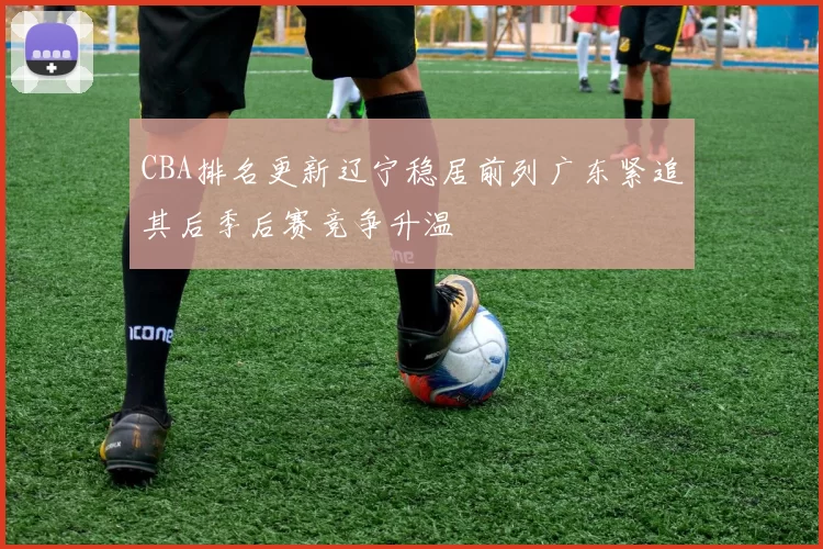 CBA排名更新辽宁稳居前列广东紧追其后季后赛竞争升温