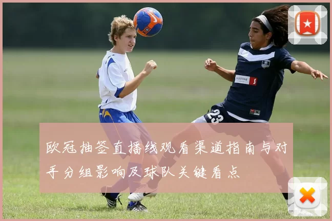 欧冠抽签直播线观看渠道指南与对手分组影响及球队关键看点