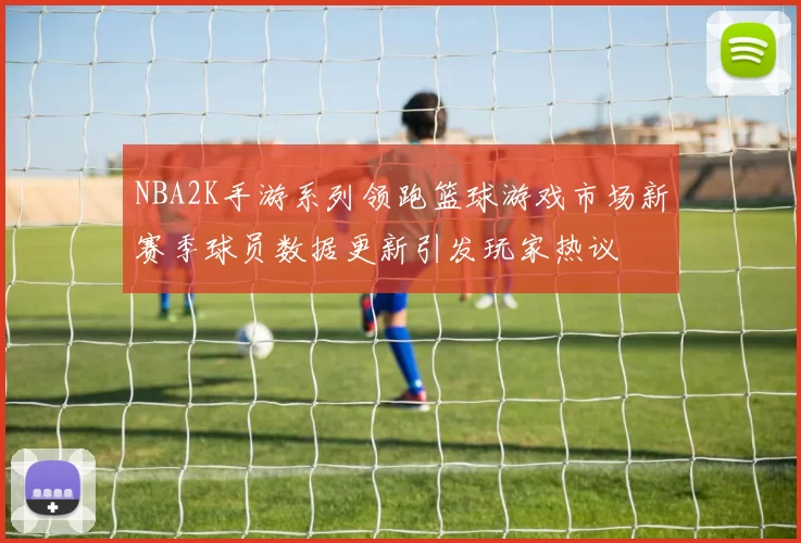 NBA2K手游系列领跑篮球游戏市场新赛季球员数据更新引发玩家热议