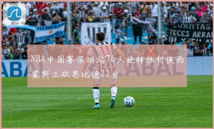 NBA中国赛深圳站76人逆转独行侠西蒙斯三双恩比德22分