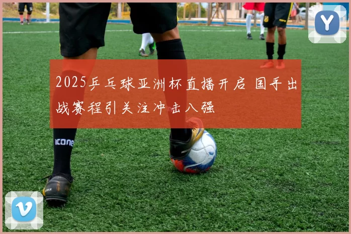 2025乒乓球亚洲杯直播开启 国手出战赛程引关注冲击八强