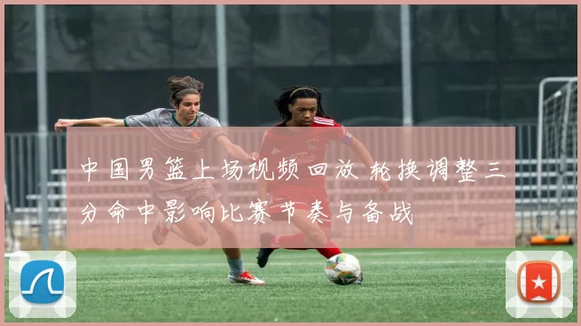 中国男篮上场视频回放 轮换调整三分命中影响比赛节奏与备战