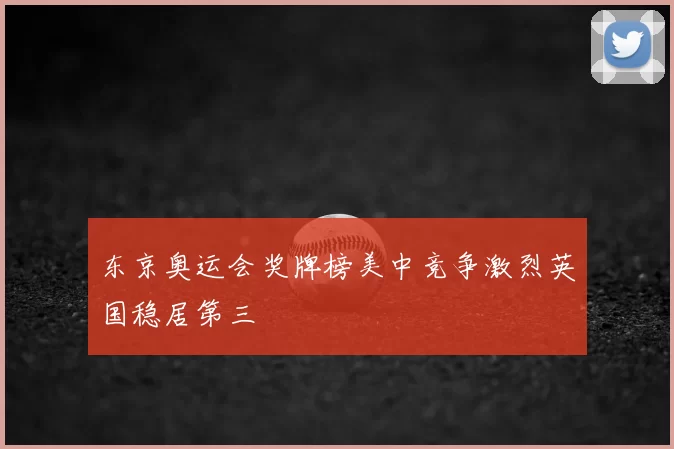 东京奥运会奖牌榜美中竞争激烈英国稳居第三