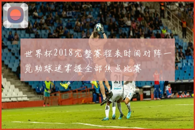 世界杯2018完整赛程表时间对阵一览助球迷掌握全部焦点比赛