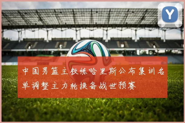 中国男篮主教练哈里斯公布集训名单调整主力轮换备战世预赛