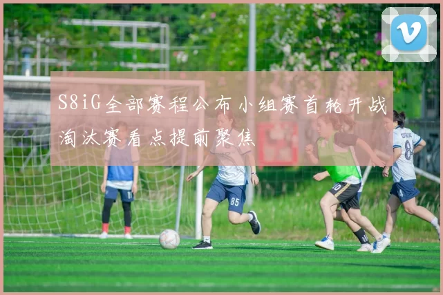 S8iG全部赛程公布小组赛首轮开战淘汰赛看点提前聚焦