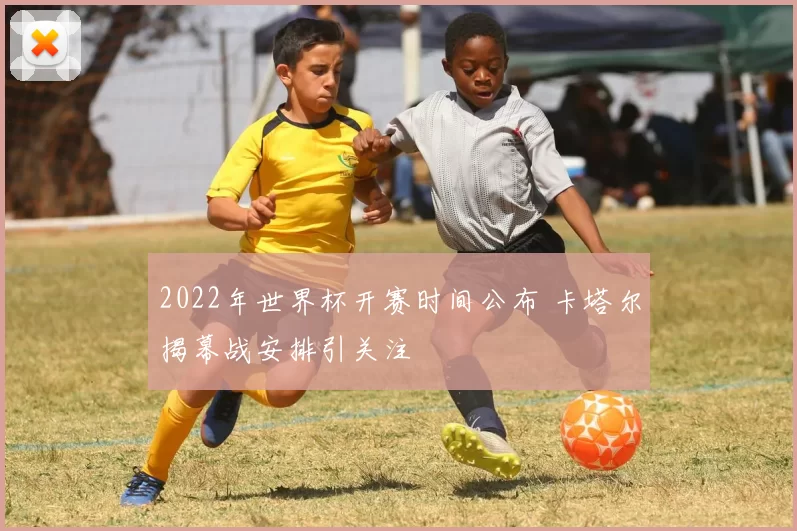 2022年世界杯开赛时间公布 卡塔尔揭幕战安排引关注