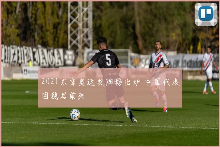 2021东京奥运奖牌榜出炉 中国代表团稳居前列