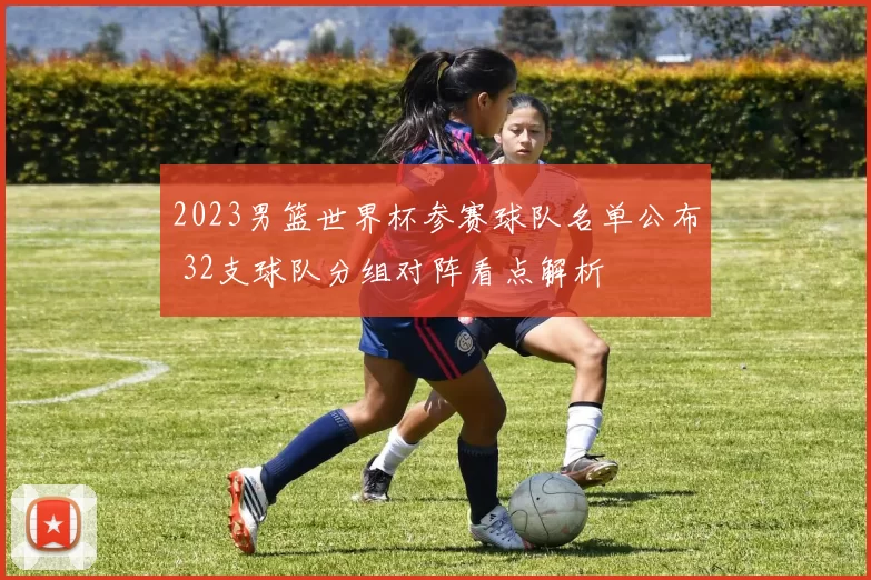 2023男篮世界杯参赛球队名单公布 32支球队分组对阵看点解析
