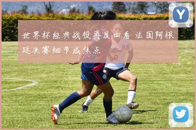 世界杯经典战役再度回看 法国阿根廷决赛细节成焦点