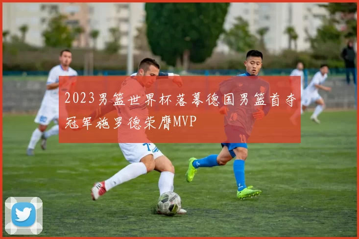 2023男篮世界杯落幕德国男篮首夺冠军施罗德荣膺MVP