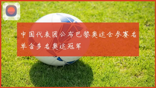中国代表团公布巴黎奥运会参赛名单含多名奥运冠军