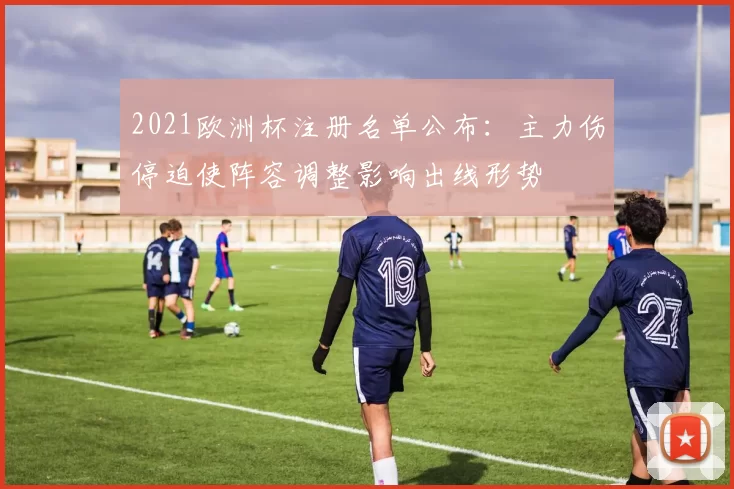 2021欧洲杯注册名单公布:主力伤停迫使阵容调整影响出线形势