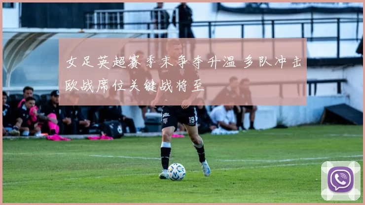 女足英超赛季末争夺升温 多队冲击欧战席位关键战将至