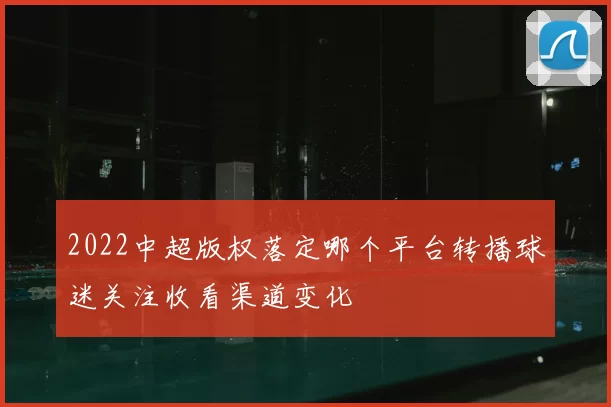 2022中超版权落定哪个平台转播球迷关注收看渠道变化
