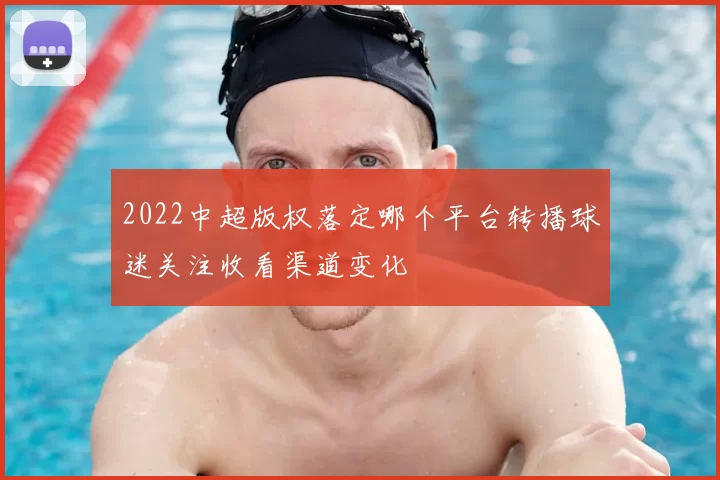 2022中超版权落定哪个平台转播球迷关注收看渠道变化