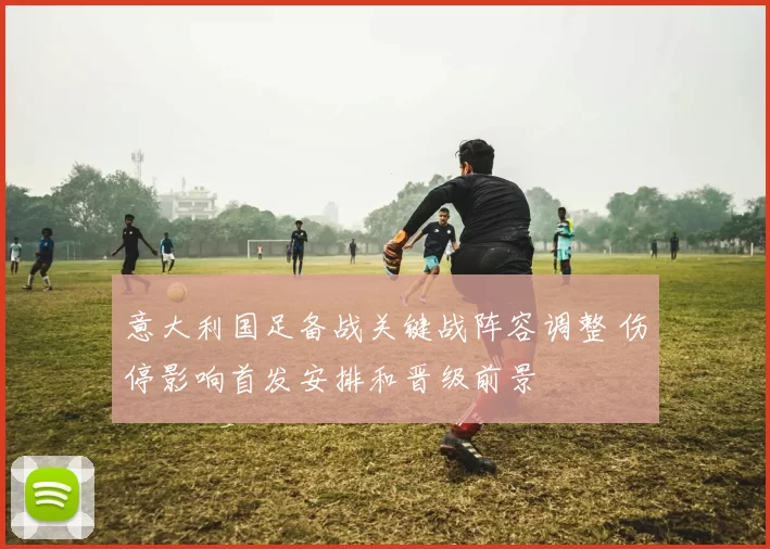 意大利国足备战关键战阵容调整 伤停影响首发安排和晋级前景