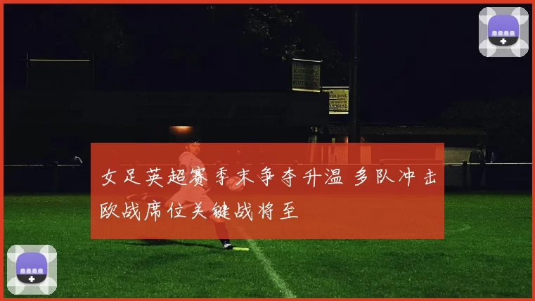 女足英超赛季末争夺升温 多队冲击欧战席位关键战将至