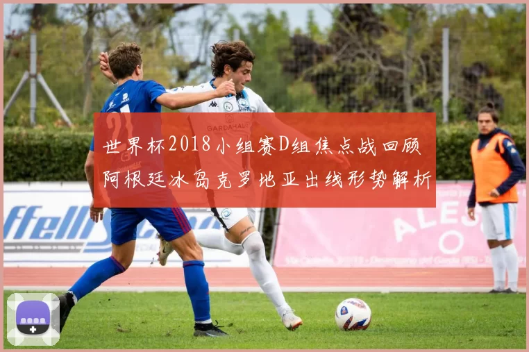 世界杯2018小组赛D组焦点战回顾 阿根廷冰岛克罗地亚出线形势解析