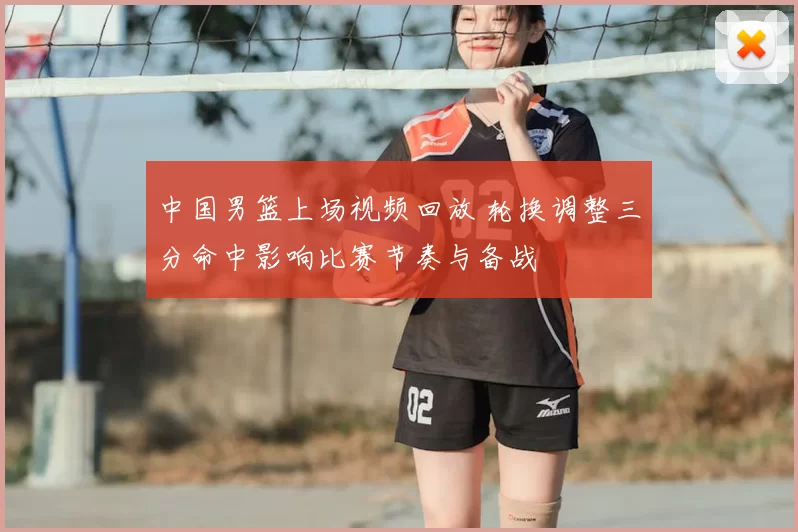 中国男篮上场视频回放 轮换调整三分命中影响比赛节奏与备战