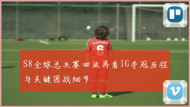 S8全球总决赛回放再看IG夺冠历程与关键团战细节