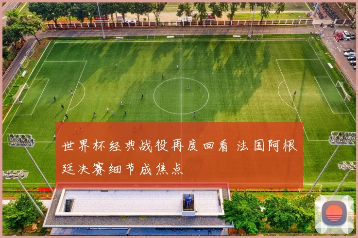 世界杯经典战役再度回看 法国阿根廷决赛细节成焦点