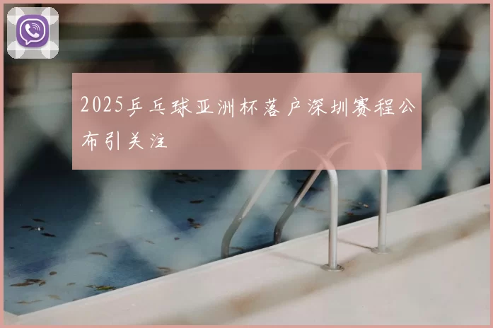 2025乒乓球亚洲杯落户深圳赛程公布引关注