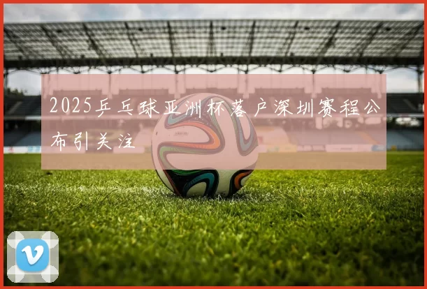 2025乒乓球亚洲杯落户深圳赛程公布引关注