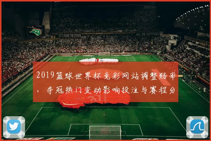 2019篮球世界杯竞彩网站调整赔率,夺冠热门变动影响投注与赛程分析