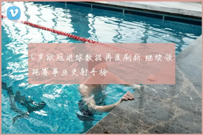 C罗欧冠进球数据再度刷新 继续领跑赛事历史射手榜