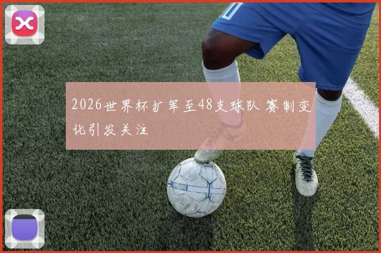 2026世界杯扩军至48支球队 赛制变化引发关注