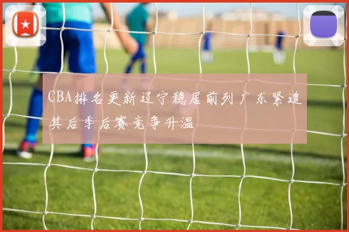 CBA排名更新辽宁稳居前列广东紧追其后季后赛竞争升温