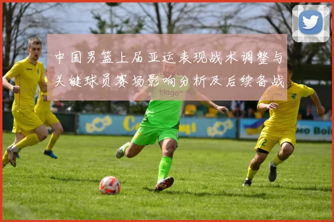 中国男篮上届亚运表现战术调整与关键球员赛场影响分析及后续备战参考