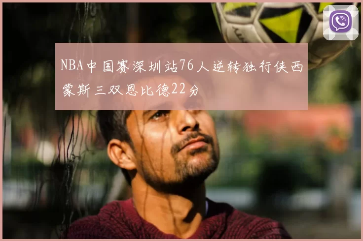 NBA中国赛深圳站76人逆转独行侠西蒙斯三双恩比德22分
