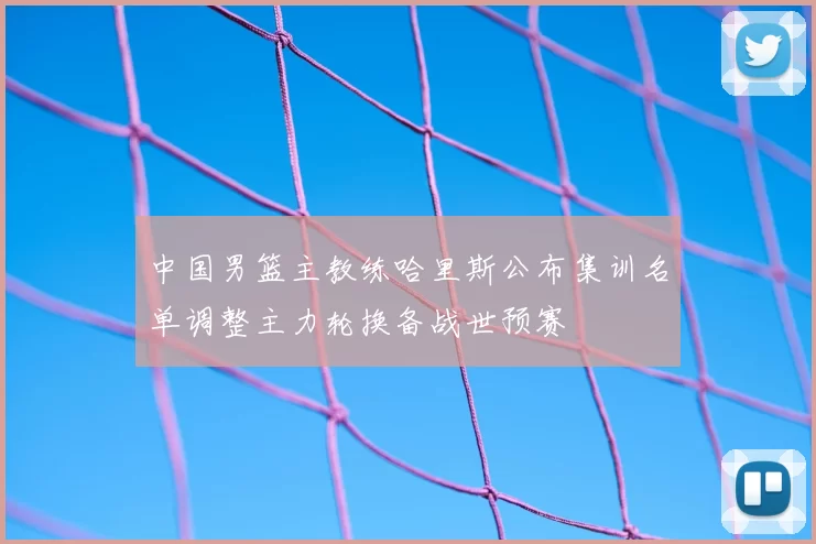 中国男篮主教练哈里斯公布集训名单调整主力轮换备战世预赛